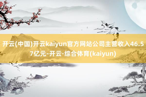 开云(中国)开云kaiyun官方网站公司主营收入46.57亿元-开云·综合体育(kaiyun)