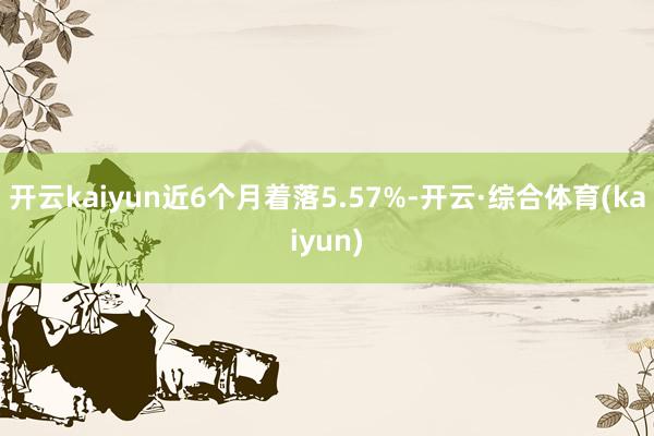 开云kaiyun近6个月着落5.57%-开云·综合体育(kaiyun)