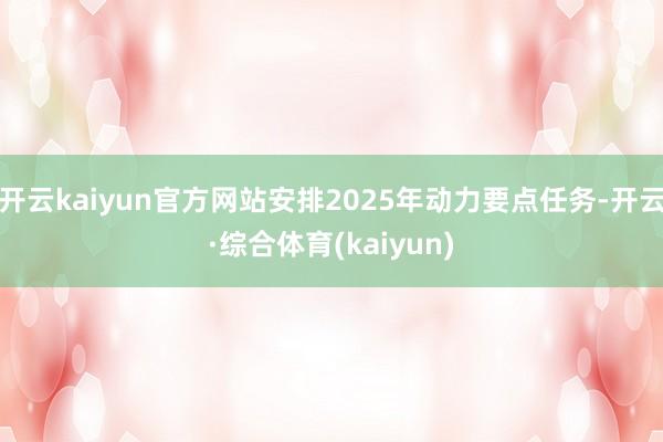 开云kaiyun官方网站安排2025年动力要点任务-开云·综合体育(kaiyun)