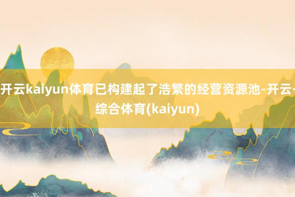 开云kaiyun体育已构建起了浩繁的经营资源池-开云·综合体育(kaiyun)