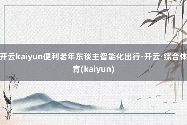 开云kaiyun便利老年东谈主智能化出行-开云·综合体育(kaiyun)