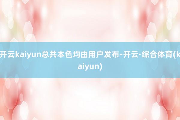 开云kaiyun总共本色均由用户发布-开云·综合体育(kaiyun)