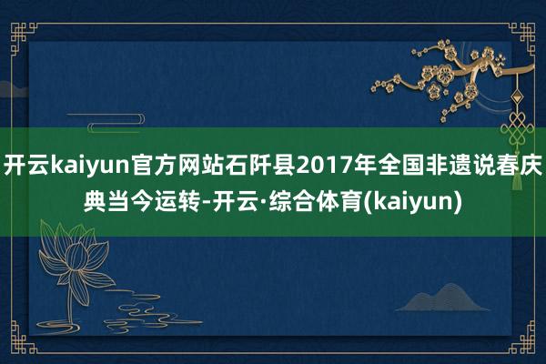 开云kaiyun官方网站石阡县2017年全国非遗说春庆典当今运转-开云·综合体育(kaiyun)