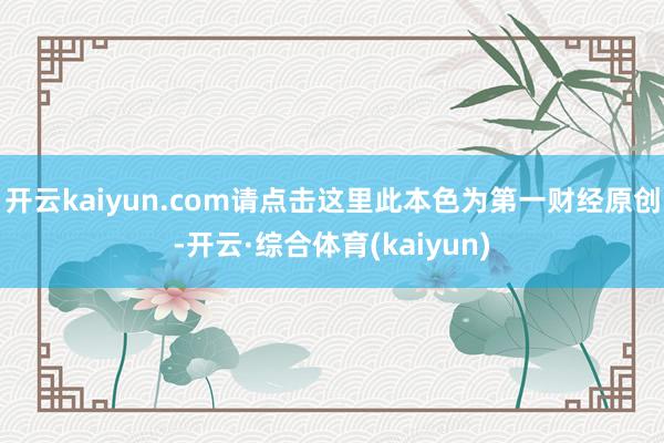 开云kaiyun.com请点击这里此本色为第一财经原创-开云·综合体育(kaiyun)