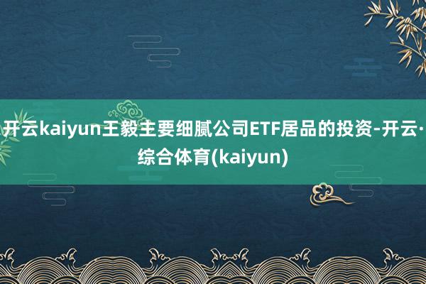 开云kaiyun王毅主要细腻公司ETF居品的投资-开云·综合体育(kaiyun)