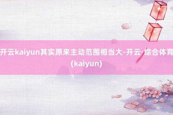 开云kaiyun其实原来主动范围相当大-开云·综合体育(kaiyun)
