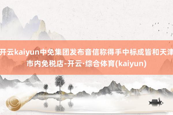 开云kaiyun中免集团发布音信称得手中标成皆和天津市内免税店-开云·综合体育(kaiyun)