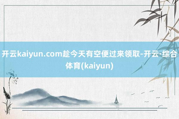 开云kaiyun.com趁今天有空便过来领取-开云·综合体育(kaiyun)