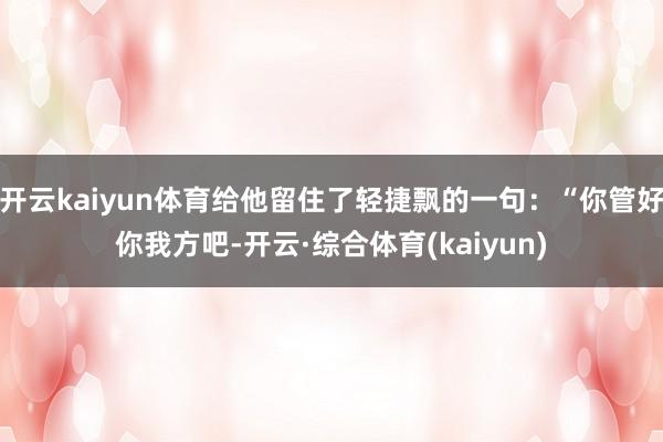 开云kaiyun体育给他留住了轻捷飘的一句：“你管好你我方吧-开云·综合体育(kaiyun)