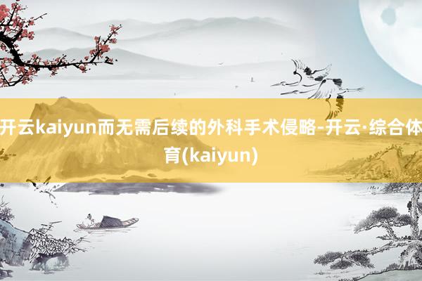 开云kaiyun而无需后续的外科手术侵略-开云·综合体育(kaiyun)