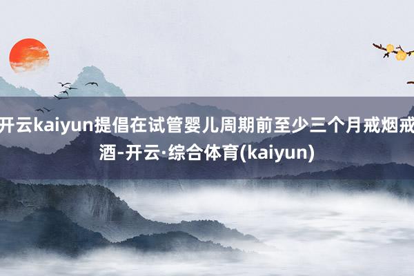 开云kaiyun提倡在试管婴儿周期前至少三个月戒烟戒酒-开云·综合体育(kaiyun)