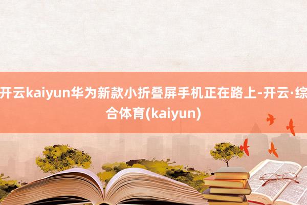 开云kaiyun华为新款小折叠屏手机正在路上-开云·综合体育(kaiyun)