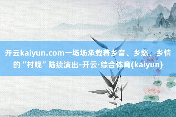 开云kaiyun.com一场场承载着乡音、乡愁、乡情的“村晚”陆续演出-开云·综合体育(kaiyun)