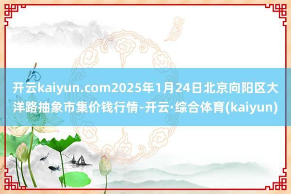 开云kaiyun.com2025年1月24日北京向阳区大洋路抽象市集价钱行情-开云·综合体育(kaiyun)
