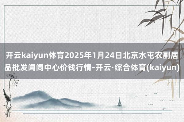 开云kaiyun体育2025年1月24日北京水屯农副居品批发阛阓中心价钱行情-开云·综合体育(kaiyun)