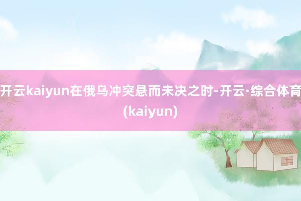 开云kaiyun在俄乌冲突悬而未决之时-开云·综合体育(kaiyun)