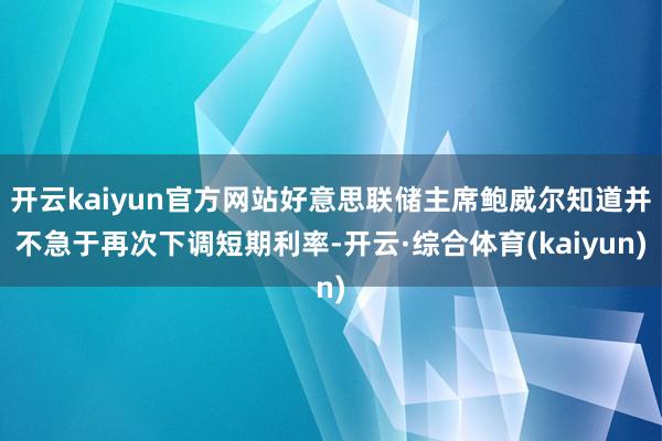 开云kaiyun官方网站好意思联储主席鲍威尔知道并不急于再次下调短期利率-开云·综合体育(kaiyun)