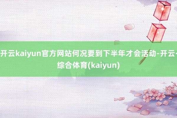 开云kaiyun官方网站何况要到下半年才会活动-开云·综合体育(kaiyun)