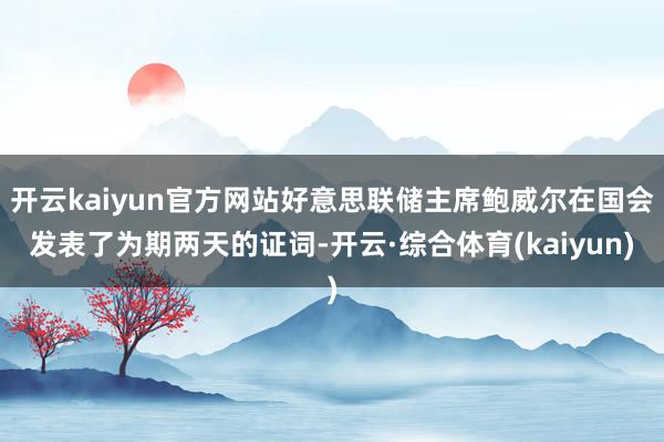 开云kaiyun官方网站好意思联储主席鲍威尔在国会发表了为期两天的证词-开云·综合体育(kaiyun)