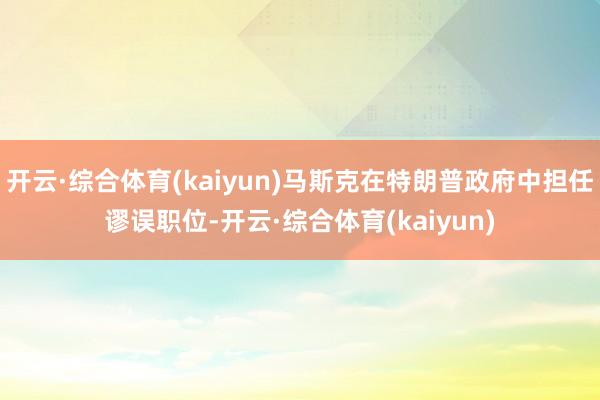 开云·综合体育(kaiyun)马斯克在特朗普政府中担任谬误职位-开云·综合体育(kaiyun)