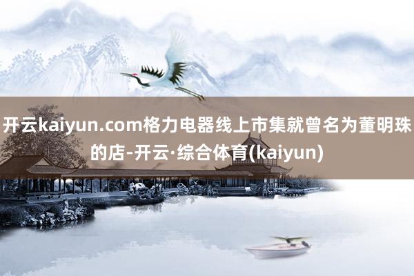 开云kaiyun.com格力电器线上市集就曾名为董明珠的店-开云·综合体育(kaiyun)