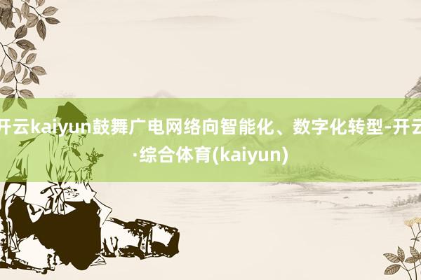 开云kaiyun鼓舞广电网络向智能化、数字化转型-开云·综合体育(kaiyun)
