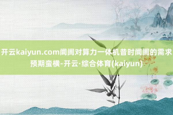 开云kaiyun.com阛阓对算力一体机昔时阛阓的需求预期蛮横-开云·综合体育(kaiyun)