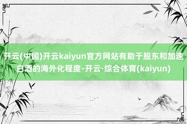 开云(中国)开云kaiyun官方网站有助于股东和加速白酒的海外化程度-开云·综合体育(kaiyun)