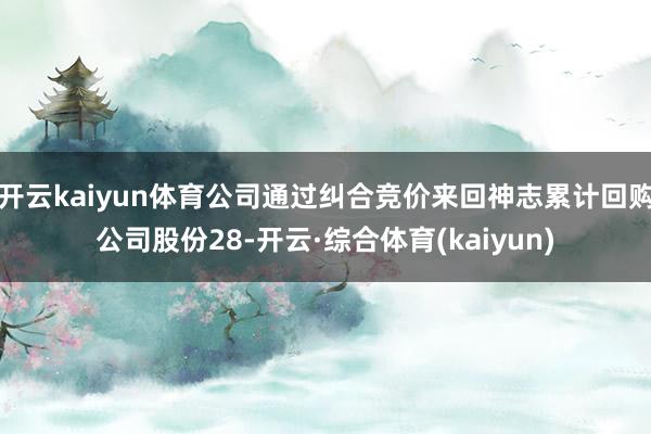 开云kaiyun体育公司通过纠合竞价来回神志累计回购公司股份28-开云·综合体育(kaiyun)