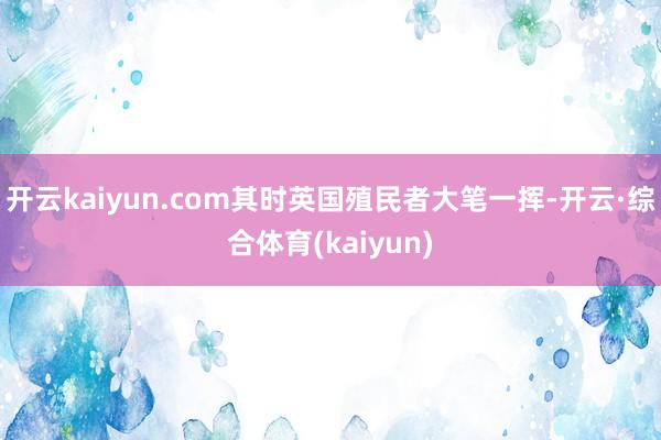 开云kaiyun.com其时英国殖民者大笔一挥-开云·综合体育(kaiyun)