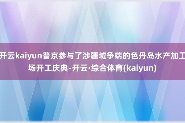 开云kaiyun普京参与了涉疆域争端的色丹岛水产加工场开工庆典-开云·综合体育(kaiyun)
