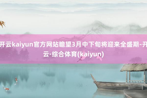 开云kaiyun官方网站瞻望3月中下旬将迎来全盛期-开云·综合体育(kaiyun)