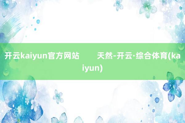 开云kaiyun官方网站        天然-开云·综合体育(kaiyun)