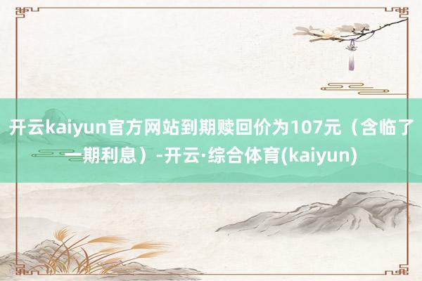 开云kaiyun官方网站到期赎回价为107元（含临了一期利息）-开云·综合体育(kaiyun)