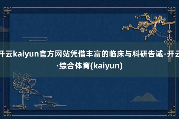 开云kaiyun官方网站凭借丰富的临床与科研告诫-开云·综合体育(kaiyun)