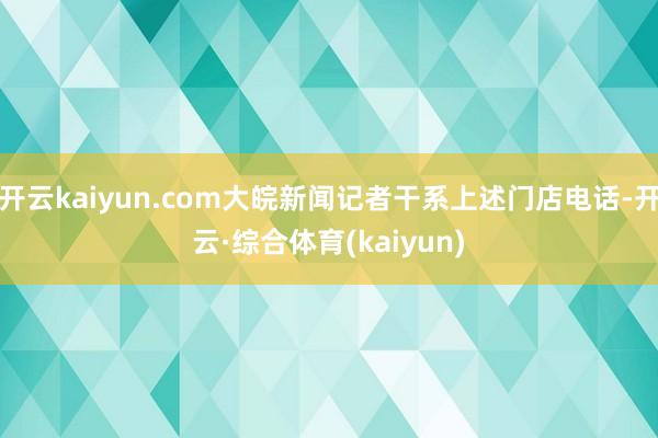开云kaiyun.com大皖新闻记者干系上述门店电话-开云·综合体育(kaiyun)