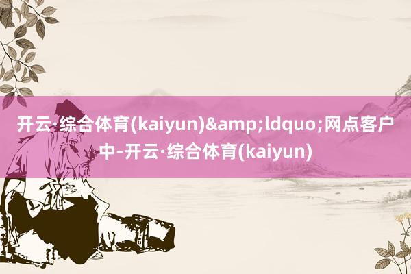 开云·综合体育(kaiyun)&ldquo;网点客户中-开云·综合体育(kaiyun)