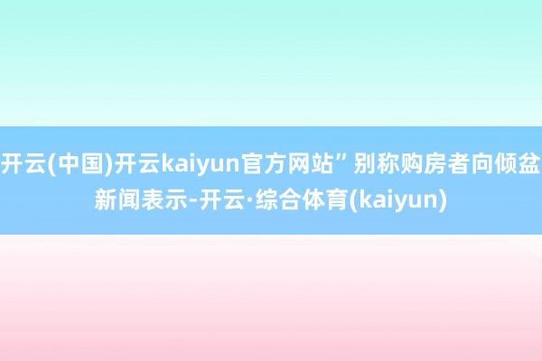 开云(中国)开云kaiyun官方网站”别称购房者向倾盆新闻表示-开云·综合体育(kaiyun)