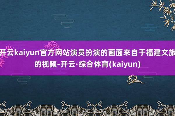 开云kaiyun官方网站演员扮演的画面来自于福建文旅的视频-开云·综合体育(kaiyun)