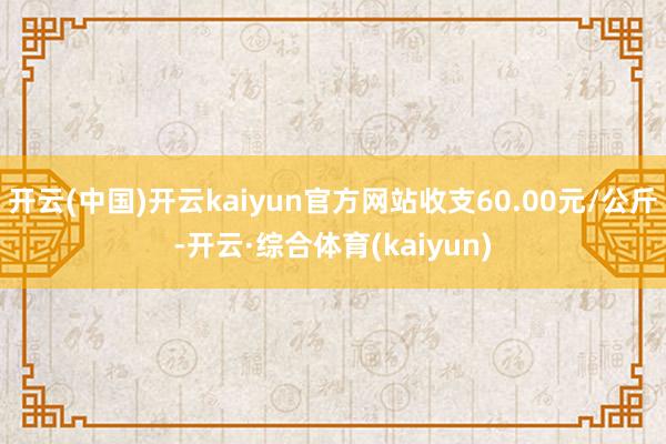 开云(中国)开云kaiyun官方网站收支60.00元/公斤-开云·综合体育(kaiyun)