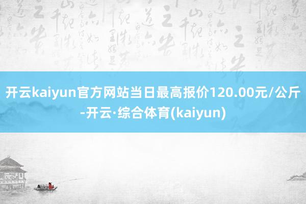 开云kaiyun官方网站当日最高报价120.00元/公斤-开云·综合体育(kaiyun)