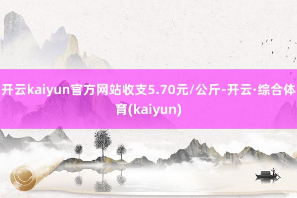 开云kaiyun官方网站收支5.70元/公斤-开云·综合体育(kaiyun)