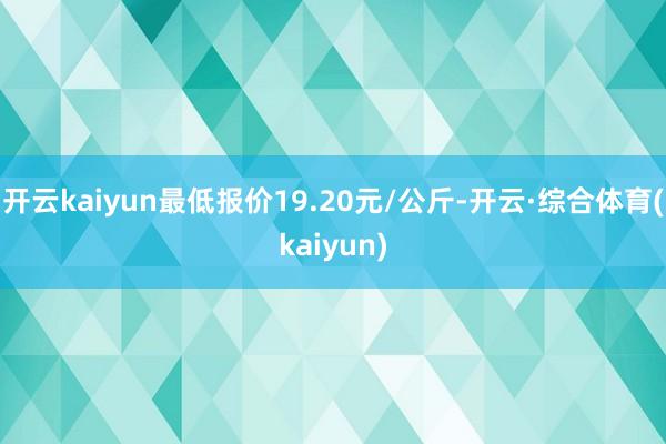 开云kaiyun最低报价19.20元/公斤-开云·综合体育(kaiyun)