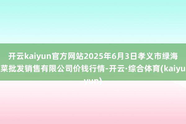 开云kaiyun官方网站2025年6月3日孝义市绿海蔬菜批发销售有限公司价钱行情-开云·综合体育(kaiyun)