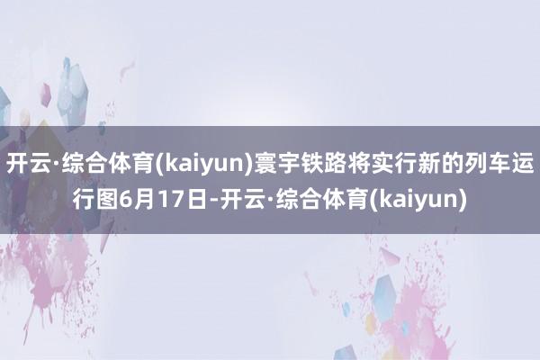 开云·综合体育(kaiyun)寰宇铁路将实行新的列车运行图6月17日-开云·综合体育(kaiyun)