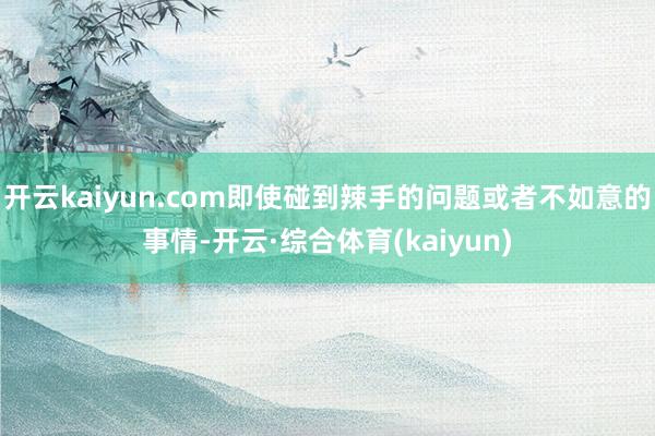 开云kaiyun.com即使碰到辣手的问题或者不如意的事情-开云·综合体育(kaiyun)