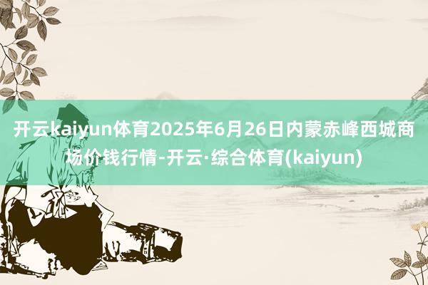 开云kaiyun体育2025年6月26日内蒙赤峰西城商场价钱行情-开云·综合体育(kaiyun)