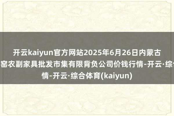 开云kaiyun官方网站2025年6月26日内蒙古呼和浩特市东瓦窑农副家具批发市集有限背负公司价钱行情-开云·综合体育(kaiyun)