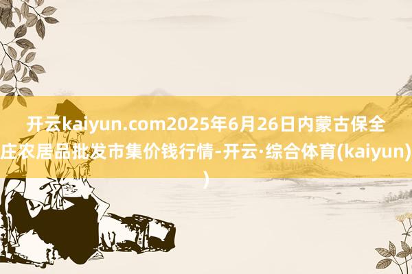 开云kaiyun.com2025年6月26日内蒙古保全庄农居品批发市集价钱行情-开云·综合体育(kaiyun)