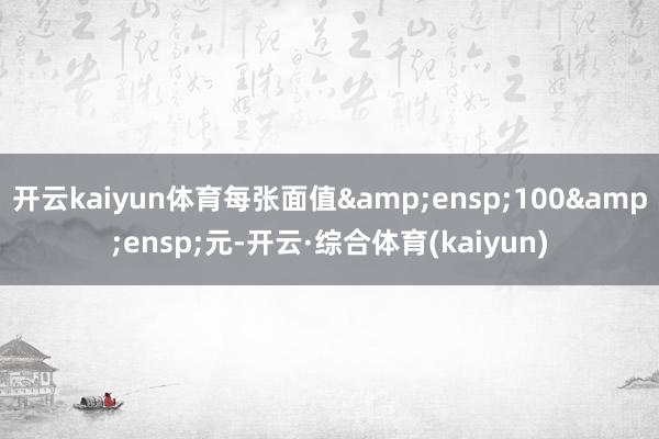 开云kaiyun体育每张面值 100 元-开云·综合体育(kaiyun)